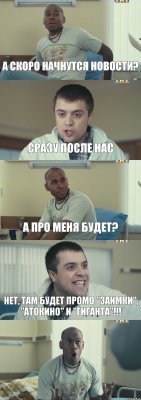 А скоро начнутся новости? Сразу после нас А про меня будет? Нет, там будет промо "Заимки", "Атокино" и "Гиганта"!!! 