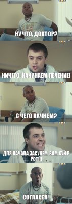 Ну что, доктор? Ничего! Начинаем лечение! С чего начнём? Для начала засунем вам хуй в рот!!! Согласен!