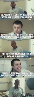 Здравствуйте доктор. Я заядлый игрок в Minecraft. Что со мной? Здравствуйте, пациент. Просто насморк. Таблетку дадим и всё. А как ваши успехи? Уже 10 стаков Алмазов. Ну, я с читами, понимаете? Понимаю. Ну тогда уж, раз с читами, надо вам клизму 10 литров прописать! 