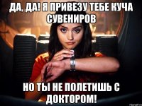 да, да! я привезу тебе куча сувениров но ты не полетишь с доктором!