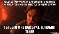 когда договорились с другом купить одну и ту же игру, чтобы играть вместе, а он купил другую ты был мне как брат. я любил тебя!