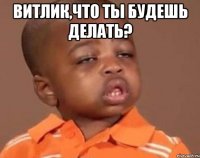 витлик,что ты будешь делать? 