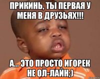 прикинь, ты первая у меня в друзьях!!! а... это просто игорек не ол-лайн;)