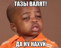 тазы валят! да ну нахуй