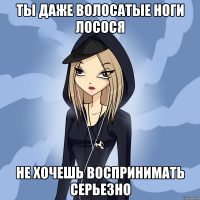 ты даже волосатые ноги лосося не хочешь воспринимать серьезно