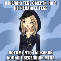 я желаю тебе смерти, но я не желаю ее тебе потому что ты живой больше веселишь меня