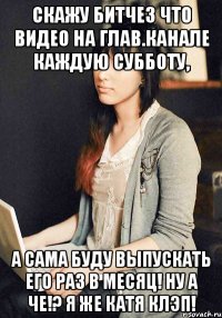 скажу битчез что видео на глав.канале каждую субботу, а сама буду выпускать его раз в месяц! ну а че!? я же катя клэп!