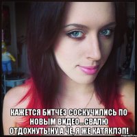  кажется битчез соскучились по новым видео...свалю отдохнуть!ну а че, я же катяклэп!