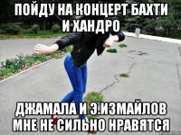 пойду на концерт бахти и хандро джамала и э.измайлов мне не сильно нравятся
