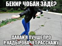 бекир чобан заде? давай я лучше про р.кадырова чет расскажу