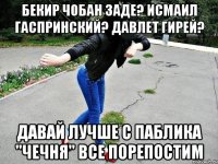 бекир чобан заде? исмаил гаспринский? давлет гирей? давай лучше с паблика "чечня" все порепостим