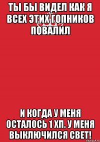 ты бы видел как я всех этих гопников повалил и когда у меня осталось 1 хп. у меня выключился свет!