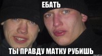 ебать ты правду матку рубишь