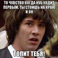 то чувство когда нуб ходит первым, ты стоишь на краю и он топит тебя!