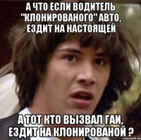 а что если водитель "клонированого" авто, ездит на настоящей а тот кто вызвал гаи, ездит на клонированой ?