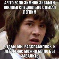 а что,если зимний экзамен шиляев специально сделал легким чтобы мы расслабились, и летом нас можно было бы завалить