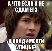 а что если я не сдам егэ и пойду мести улицы?