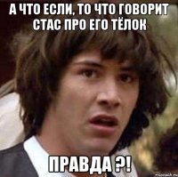 а что если, то что говорит стас про его тёлок правда ?!