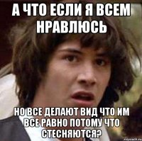 а что если я всем нравлюсь но все делают вид что им все равно потому что стесняются?