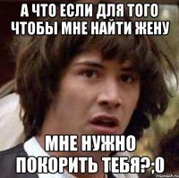 а что если для того чтобы мне найти жену мне нужно покорить тебя?;0