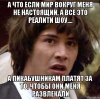 а что если мир вокруг меня не настоящий, а все это реалити шоу.... а пикабушникам платят за то, чтобы они меня развлекали