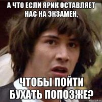 а что если ярик оставляет нас на экзамен, чтобы пойти бухать попозже?