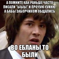 а помните как раньше часто писали "ыыы" и прочую хуйню, а бабы заборчиком общались во ебланы то были