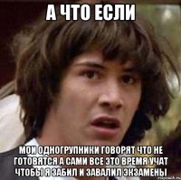 а что если мои одногрупники говорят что не готовятся а сами все это время учат чтобы я забил и завалил экзамены