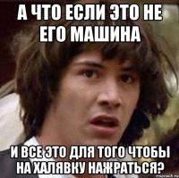 а что если это не его машина и все это для того чтобы на халявку нажраться?