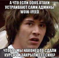 а что если ddos атаки устраивают сами админы wow-ifeed чтобы мы наконец то сдали курсач и закрыли сессию?