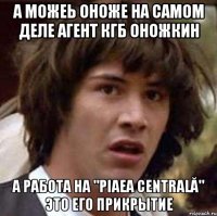 а можеь оноже на самом деле агент кгб оножкин а работа на "piaеa centrală" это его прикрытие