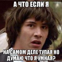 а что если я на самом деле тупая но думаю что я умная?