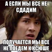 а если мы все не сдадим получается мы все не поедем к ксюше