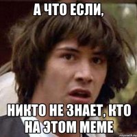 а что если, никто не знает, кто на этом меме