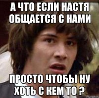 а что если настя общается с нами просто чтобы ну хоть с кем то ?