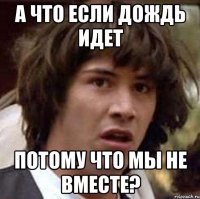 а что если дождь идет потому что мы не вместе?