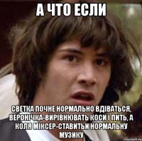 а что если светка почне нормально вдіваться, веронічка-вирівнювать коси і пить, а коля міксер-ставитьи нормальну музику