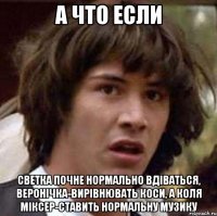 а что если светка почне нормально вдіваться, веронічка-вирівнювать коси, а коля міксер-ставить нормальну музику