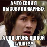 а что если я вызову пожарных а они огонь яшкой тушат?!!