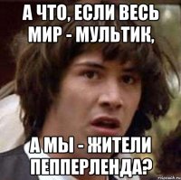 а что, если весь мир - мультик, а мы - жители пепперленда?