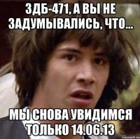 здб-471, а вы не задумывались, что... мы снова увидимся только 14.06.13