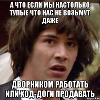 а что если мы настолько тупые что нас не возьмут даже дворником работать или ход-доги продавать