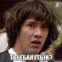  ты ебанутый?