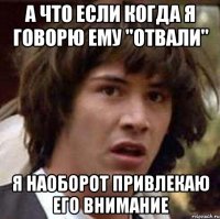 а что если когда я говорю ему "отвали" я наоборот привлекаю его внимание