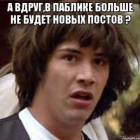 а вдруг,в паблике больше не будет новых постов ? 