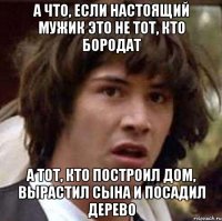 а что, если настоящий мужик это не тот, кто бородат а тот, кто построил дом, вырастил сына и посадил дерево