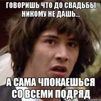 говоришь что до свадьбы никому не дашь... а сама чпокаешься со всеми подряд