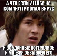 а что если у гейба на компютер попал вирус и все данные потерялись и мы зря обзываем его