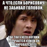 а что,если борисович не забивал головой, так-так у него ногами получается хуже и он тренировался?)))