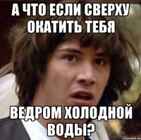 а что если сверху окатить тебя ведром холодной воды?